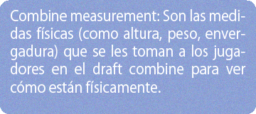 Combine measurement: Son las medidas físicas (como altura, peso, envergadura) que se les toman a los jugadores en el draft combine para ver cómo están físicamente.