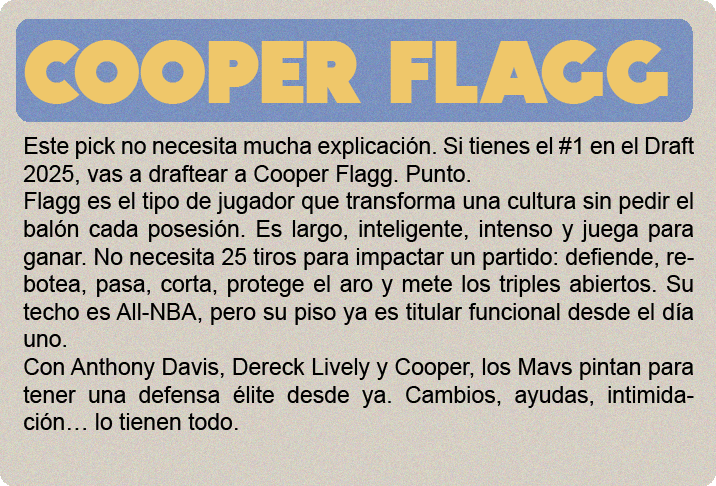Cooper Flagg (2.06m) es el gran premio del draft 2025, y no solo por el hype: es un jugador hipercompleto, con impacto real en ambos lados de la cancha y listo para contribuir desde el día uno. No tiene una habilidad élite todavía, pero hace todo bien: defiende con inteligencia y energía, lee el juego a nivel NBA, puede pasar, rebotear, cortar, proteger el aro y castigar errores sin forzar nada. Su ofensiva sigue puliéndose—no es un “go-to guy” uno contra uno—pero tiene buen manejo, visión, y un tiro en desarrollo que ya es confiable en catch-and-shoot. Defensivamente, es una máquina de cerrar posesiones. Cambia en todos los picks, defiende al balón o ayuda, y acelera transiciones con su lectura y anticipación. Su valor no está en cargar con todo, sino en elevar a los que lo rodean. Es adaptable, tiene mentalidad ganadora y está programado para impactar sin necesidad de volumen.